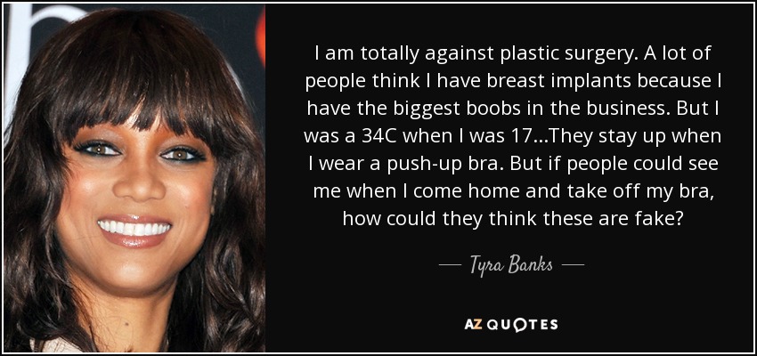 I am totally against plastic surgery. A lot of people think I have breast implants because I have the biggest boobs in the business. But I was a 34C when I was 17...They stay up when I wear a push-up bra. But if people could see me when I come home and take off my bra, how could they think these are fake? - Tyra Banks