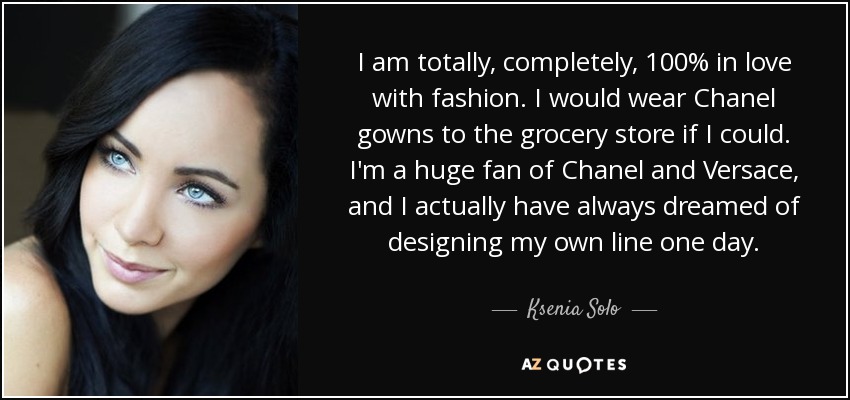 I am totally, completely, 100% in love with fashion. I would wear Chanel gowns to the grocery store if I could. I'm a huge fan of Chanel and Versace, and I actually have always dreamed of designing my own line one day. - Ksenia Solo