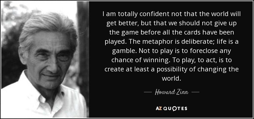 I am totally confident not that the world will get better, but that we should not give up the game before all the cards have been played. The metaphor is deliberate; life is a gamble. Not to play is to foreclose any chance of winning. To play, to act, is to create at least a possibility of changing the world. - Howard Zinn