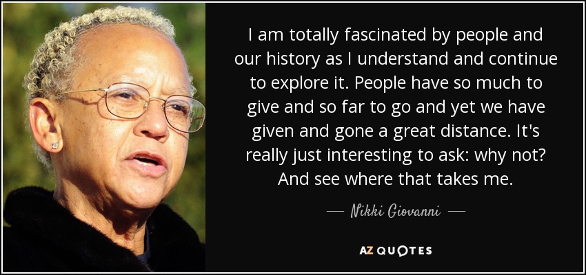 I am totally fascinated by people and our history as I understand and continue to explore it. People have so much to give and so far to go and yet we have given and gone a great distance. It's really just interesting to ask: why not? And see where that takes me. - Nikki Giovanni