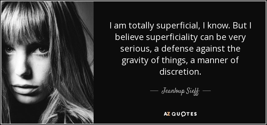I am totally superficial, I know. But I believe superficiality can be very serious, a defense against the gravity of things, a manner of discretion. - Jeanloup Sieff