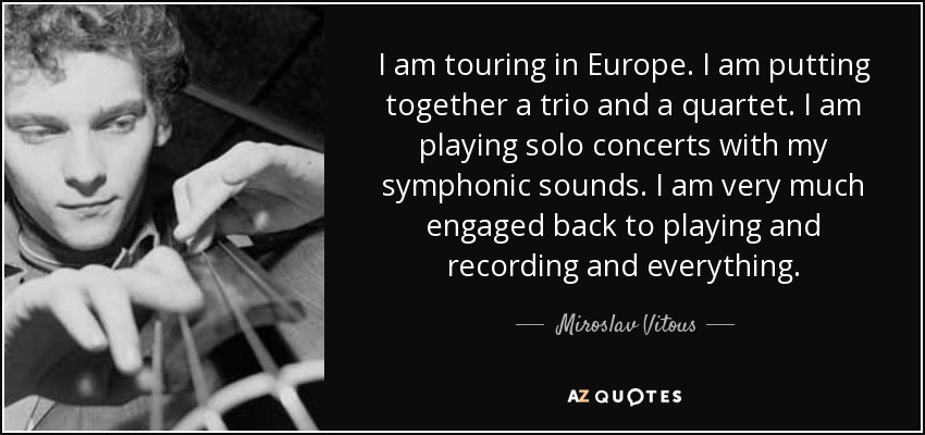I am touring in Europe. I am putting together a trio and a quartet. I am playing solo concerts with my symphonic sounds. I am very much engaged back to playing and recording and everything. - Miroslav Vitous