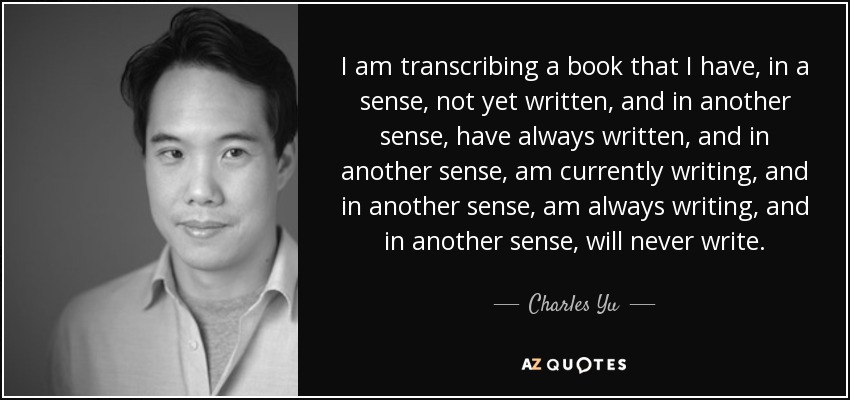 I am transcribing a book that I have, in a sense, not yet written, and in another sense, have always written, and in another sense, am currently writing, and in another sense, am always writing, and in another sense, will never write. - Charles Yu