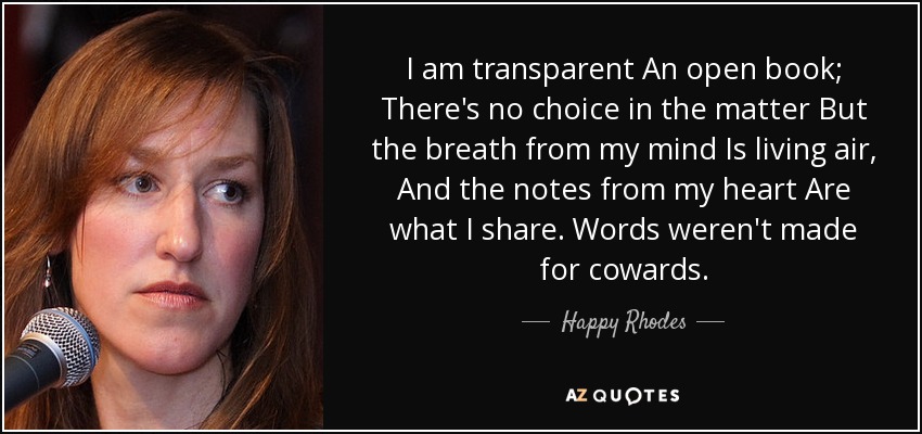 I am transparent An open book; There's no choice in the matter But the breath from my mind Is living air, And the notes from my heart Are what I share. Words weren't made for cowards. - Happy Rhodes