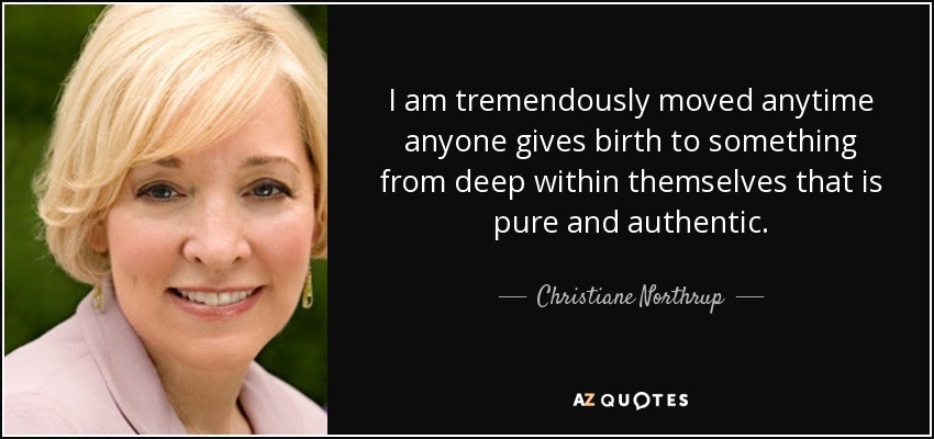 I am tremendously moved anytime anyone gives birth to something from deep within themselves that is pure and authentic. - Christiane Northrup