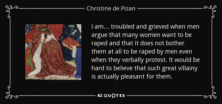I am ... troubled and grieved when men argue that many women want to be raped and that it does not bother them at all to be raped by men even when they verbally protest. It would be hard to believe that such great villainy is actually pleasant for them. - Christine de Pizan