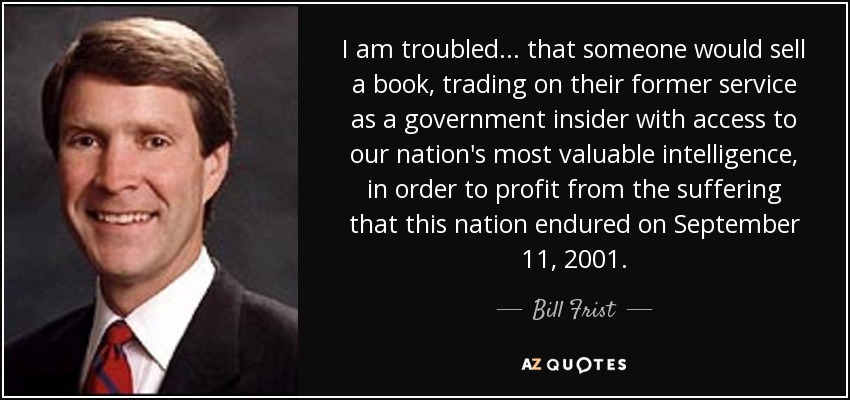 I am troubled... that someone would sell a book, trading on their former service as a government insider with access to our nation's most valuable intelligence, in order to profit from the suffering that this nation endured on September 11, 2001. - Bill Frist