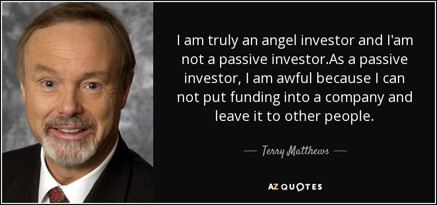 I am truly an angel investor and I'am not a passive investor.As a passive investor, I am awful because I can not put funding into a company and leave it to other people. - Terry Matthews