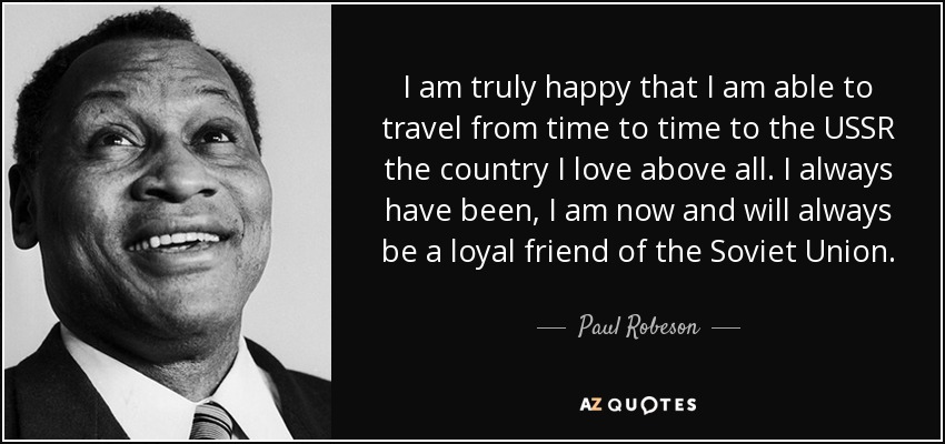 I am truly happy that I am able to travel from time to time to the USSR the country I love above all. I always have been, I am now and will always be a loyal friend of the Soviet Union. - Paul Robeson