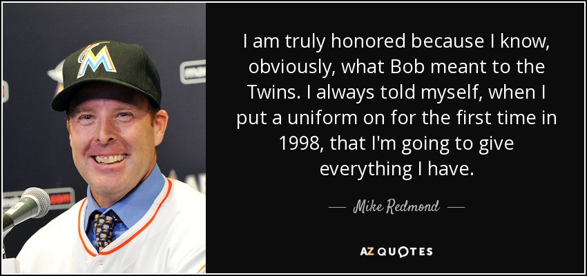 I am truly honored because I know, obviously, what Bob meant to the Twins. I always told myself, when I put a uniform on for the first time in 1998, that I'm going to give everything I have. - Mike Redmond