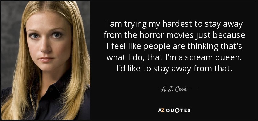 I am trying my hardest to stay away from the horror movies just because I feel like people are thinking that's what I do, that I'm a scream queen. I'd like to stay away from that. - A. J. Cook