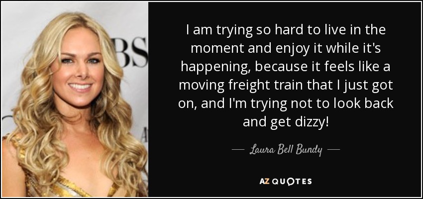 I am trying so hard to live in the moment and enjoy it while it's happening, because it feels like a moving freight train that I just got on, and I'm trying not to look back and get dizzy! - Laura Bell Bundy