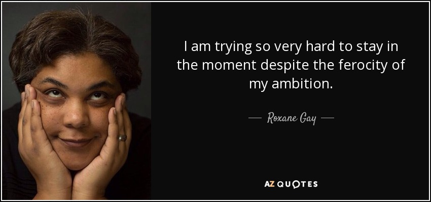 I am trying so very hard to stay in the moment despite the ferocity of my ambition. - Roxane Gay