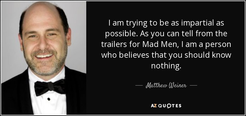 I am trying to be as impartial as possible. As you can tell from the trailers for Mad Men, I am a person who believes that you should know nothing. - Matthew Weiner