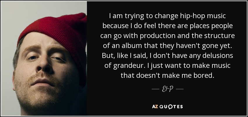 I am trying to change hip-hop music because I do feel there are places people can go with production and the structure of an album that they haven't gone yet. But, like I said, I don't have any delusions of grandeur. I just want to make music that doesn't make me bored. - El-P