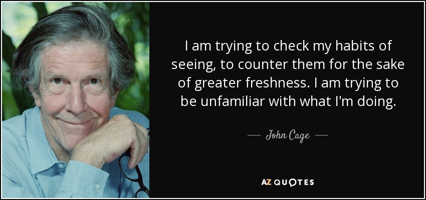 I am trying to check my habits of seeing, to counter them for the sake of greater freshness. I am trying to be unfamiliar with what I'm doing. - John Cage