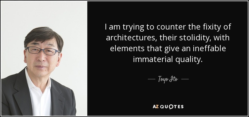 I am trying to counter the fixity of architectures, their stolidity, with elements that give an ineffable immaterial quality. - Toyo Ito