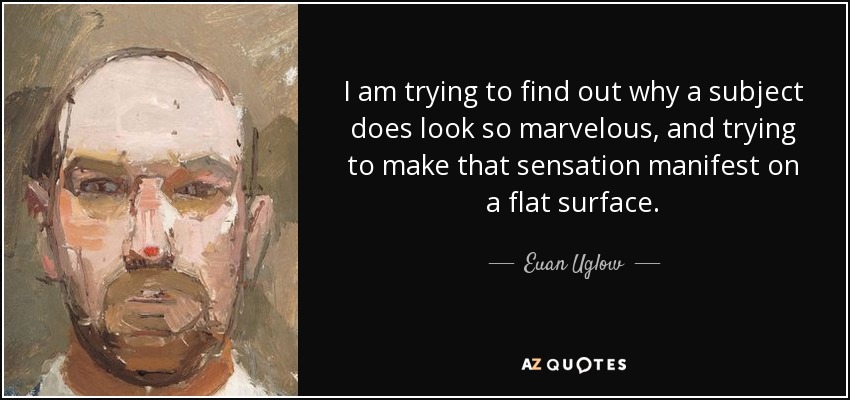 I am trying to find out why a subject does look so marvelous, and trying to make that sensation manifest on a flat surface. - Euan Uglow