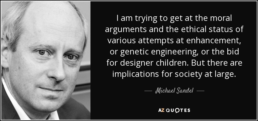 I am trying to get at the moral arguments and the ethical status of various attempts at enhancement, or genetic engineering, or the bid for designer children. But there are implications for society at large. - Michael Sandel
