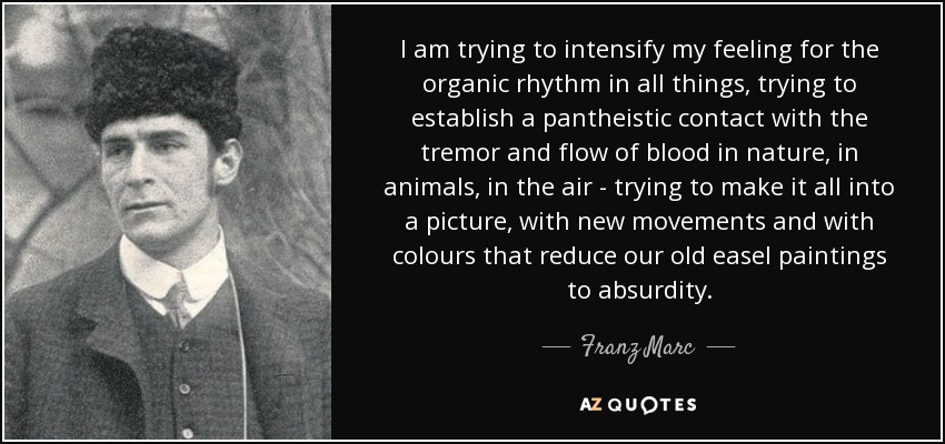 I am trying to intensify my feeling for the organic rhythm in all things, trying to establish a pantheistic contact with the tremor and flow of blood in nature, in animals, in the air - trying to make it all into a picture, with new movements and with colours that reduce our old easel paintings to absurdity. - Franz Marc
