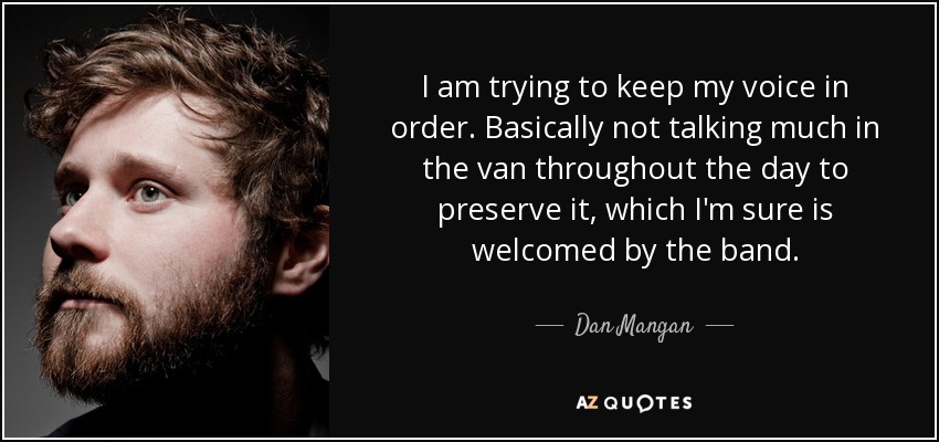I am trying to keep my voice in order. Basically not talking much in the van throughout the day to preserve it, which I'm sure is welcomed by the band. - Dan Mangan