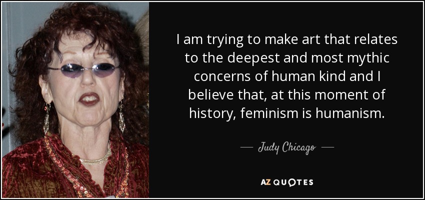 I am trying to make art that relates to the deepest and most mythic concerns of human kind and I believe that, at this moment of history, feminism is humanism. - Judy Chicago