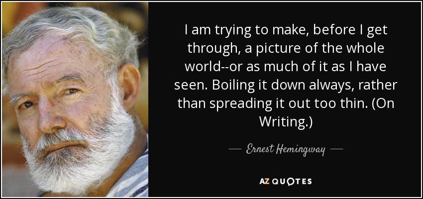 I am trying to make, before I get through, a picture of the whole world--or as much of it as I have seen. Boiling it down always, rather than spreading it out too thin. (On Writing.) - Ernest Hemingway