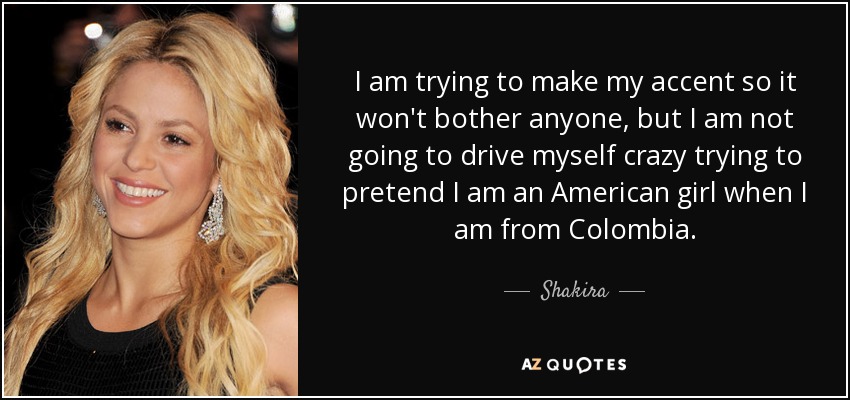 I am trying to make my accent so it won't bother anyone, but I am not going to drive myself crazy trying to pretend I am an American girl when I am from Colombia. - Shakira