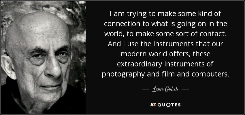 I am trying to make some kind of connection to what is going on in the world, to make some sort of contact. And I use the instruments that our modern world offers, these extraordinary instruments of photography and film and computers. - Leon Golub