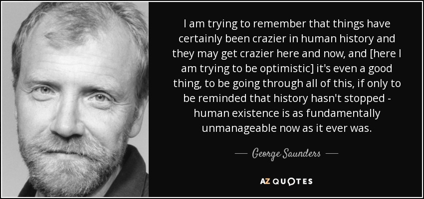 I am trying to remember that things have certainly been crazier in human history and they may get crazier here and now, and [here I am trying to be optimistic] it's even a good thing, to be going through all of this, if only to be reminded that history hasn't stopped - human existence is as fundamentally unmanageable now as it ever was. - George Saunders