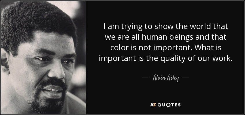 I am trying to show the world that we are all human beings and that color is not important. What is important is the quality of our work. - Alvin Ailey