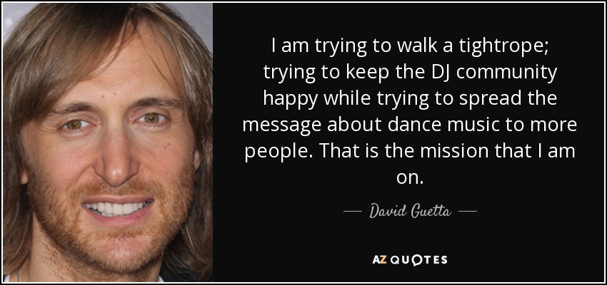 I am trying to walk a tightrope; trying to keep the DJ community happy while trying to spread the message about dance music to more people. That is the mission that I am on. - David Guetta