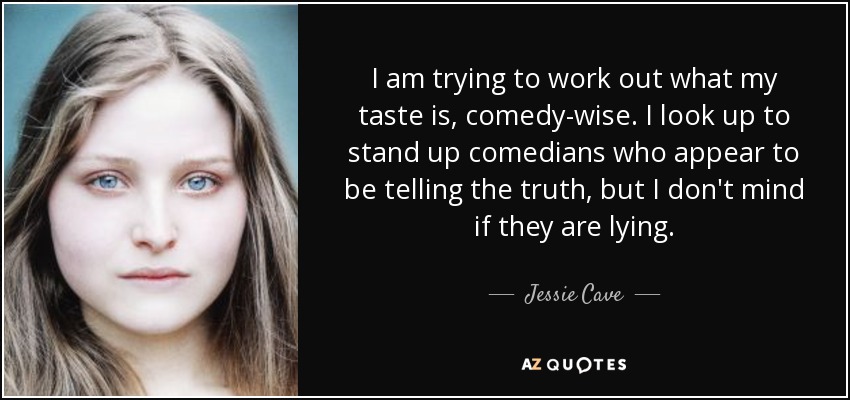 I am trying to work out what my taste is, comedy-wise. I look up to stand up comedians who appear to be telling the truth, but I don't mind if they are lying. - Jessie Cave