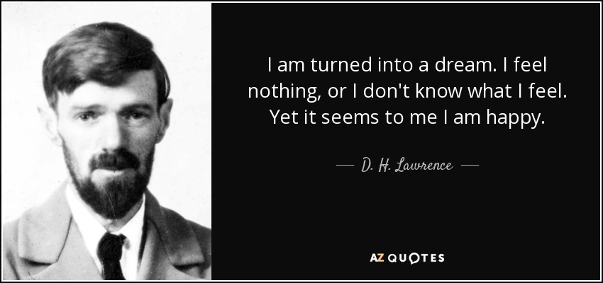 I am turned into a dream. I feel nothing, or I don't know what I feel. Yet it seems to me I am happy. - D. H. Lawrence