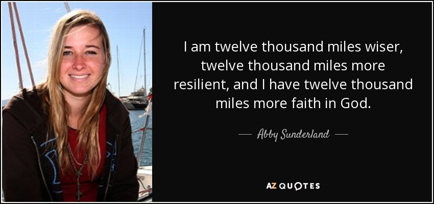 I am twelve thousand miles wiser, twelve thousand miles more resilient, and I have twelve thousand miles more faith in God. - Abby Sunderland