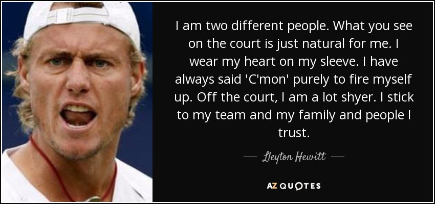I am two different people. What you see on the court is just natural for me. I wear my heart on my sleeve. I have always said 'C'mon' purely to fire myself up. Off the court, I am a lot shyer. I stick to my team and my family and people I trust. - Lleyton Hewitt
