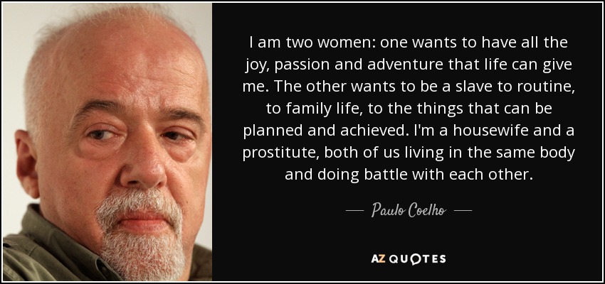 I am two women: one wants to have all the joy, passion and adventure that life can give me. The other wants to be a slave to routine, to family life, to the things that can be planned and achieved. I'm a housewife and a prostitute, both of us living in the same body and doing battle with each other. - Paulo Coelho