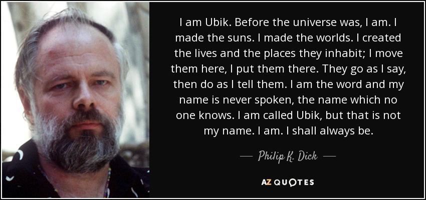 I am Ubik. Before the universe was, I am. I made the suns. I made the worlds. I created the lives and the places they inhabit; I move them here, I put them there. They go as I say, then do as I tell them. I am the word and my name is never spoken, the name which no one knows. I am called Ubik, but that is not my name. I am. I shall always be. - Philip K. Dick