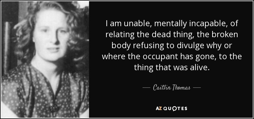 I am unable, mentally incapable, of relating the dead thing, the broken body refusing to divulge why or where the occupant has gone, to the thing that was alive. - Caitlin Thomas