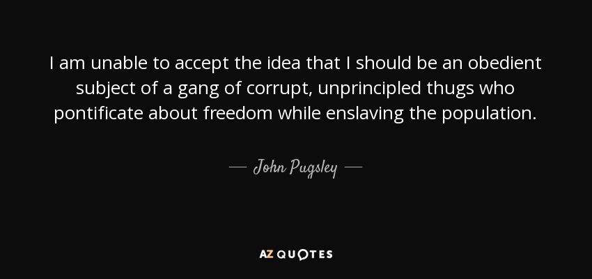 I am unable to accept the idea that I should be an obedient subject of a gang of corrupt, unprincipled thugs who pontificate about freedom while enslaving the population. - John Pugsley