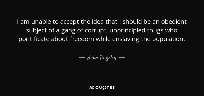 I am unable to accept the idea that I should be an obedient subject of a gang of corrupt, unprincipled thugs who pontificate about freedom while enslaving the population. - John Pugsley