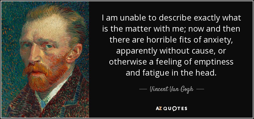 I am unable to describe exactly what is the matter with me; now and then there are horrible fits of anxiety, apparently without cause, or otherwise a feeling of emptiness and fatigue in the head. - Vincent Van Gogh