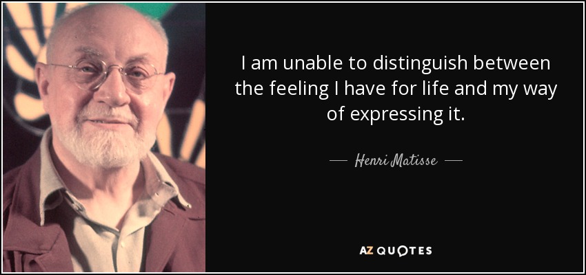 I am unable to distinguish between the feeling I have for life and my way of expressing it. - Henri Matisse