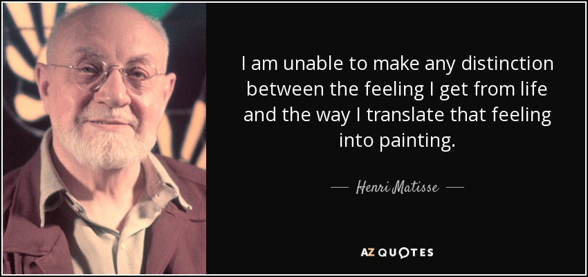 I am unable to make any distinction between the feeling I get from life and the way I translate that feeling into painting. - Henri Matisse