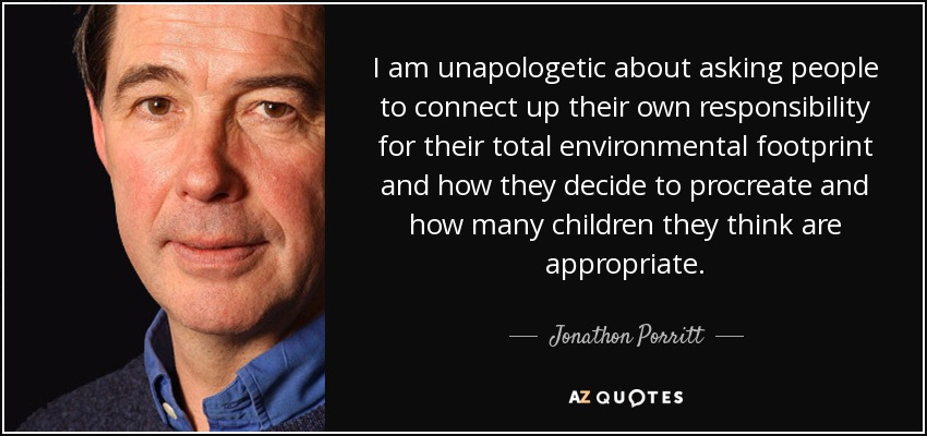 I am unapologetic about asking people to connect up their own responsibility for their total environmental footprint and how they decide to procreate and how many children they think are appropriate. - Jonathon Porritt