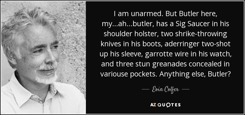 I am unarmed. But Butler here, my ...ah...butler, has a Sig Saucer in his shoulder holster, two shrike-throwing knives in his boots, aderringer two-shot up his sleeve, garrotte wire in his watch, and three stun greanades concealed in variouse pockets. Anything else, Butler? - Eoin Colfer