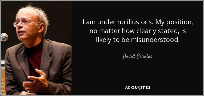 I am under no illusions. My position, no matter how clearly stated, is likely to be misunderstood. - David Benatar