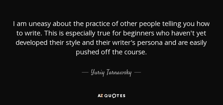 I am uneasy about the practice of other people telling you how to write. This is especially true for beginners who haven't yet developed their style and their writer's persona and are easily pushed off the course. - Yuriy Tarnawsky