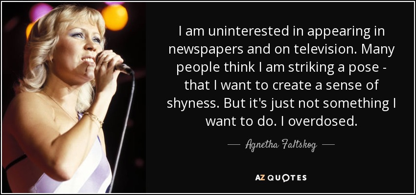 I am uninterested in appearing in newspapers and on television. Many people think I am striking a pose - that I want to create a sense of shyness. But it's just not something I want to do. I overdosed. - Agnetha Faltskog