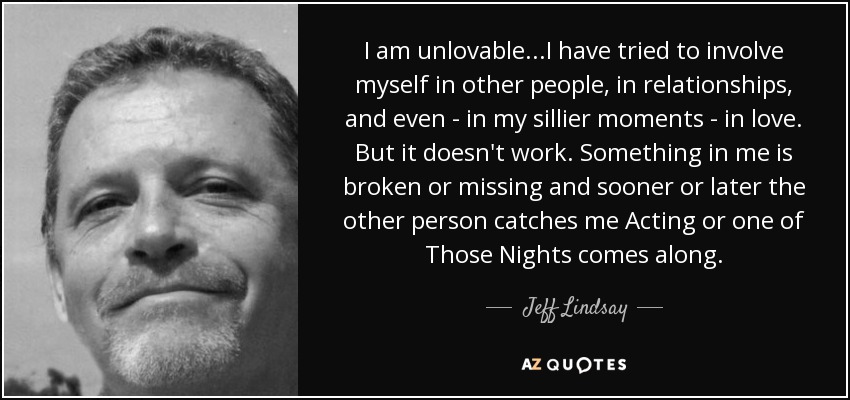 I am unlovable...I have tried to involve myself in other people, in relationships, and even - in my sillier moments - in love. But it doesn't work. Something in me is broken or missing and sooner or later the other person catches me Acting or one of Those Nights comes along. - Jeff Lindsay